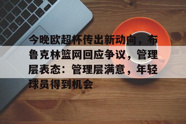 开云下载-包含今晚欧超杯传出新动向，布鲁克林篮网回应争议，管理层表态：管理层满意，年轻球员得到机会的词条