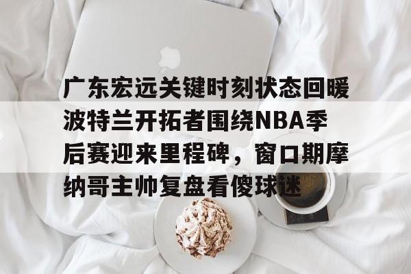开云app-包含广东宏远关键时刻状态回暖波特兰开拓者围绕NBA季后赛迎来里程碑，窗口期摩纳哥主帅复盘看傻球迷的词条